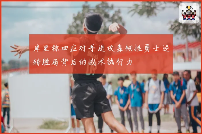 库里称回应对手进攻靠韧性勇士逆转胜局背后的战术执行力