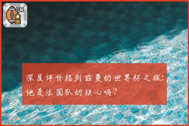 深度评价格列兹曼的世界杯之旅：他是法国队的核心吗？