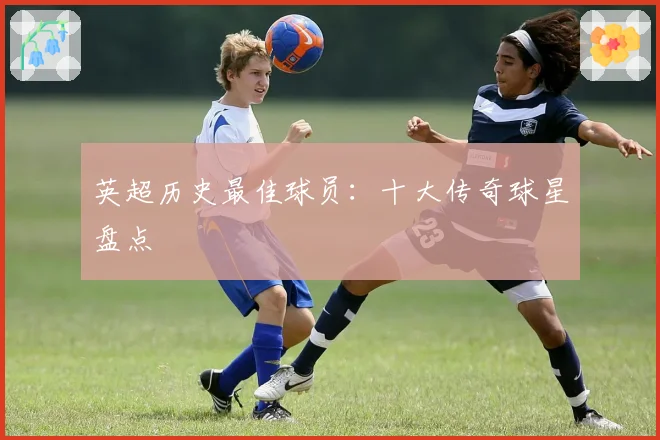 英超历史最佳球员：十大传奇球星盘点